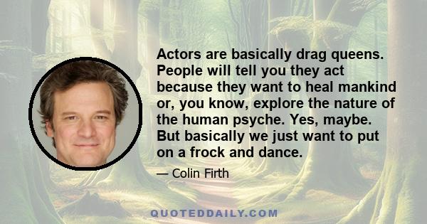 Actors are basically drag queens. People will tell you they act because they want to heal mankind or, you know, explore the nature of the human psyche. Yes, maybe. But basically we just want to put on a frock and dance.