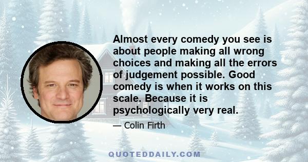 Almost every comedy you see is about people making all wrong choices and making all the errors of judgement possible. Good comedy is when it works on this scale. Because it is psychologically very real.