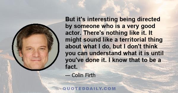 But it's interesting being directed by someone who is a very good actor. There's nothing like it. It might sound like a territorial thing about what I do, but I don't think you can understand what it is until you've