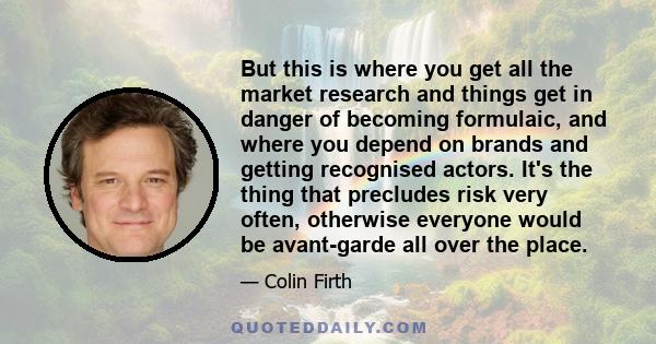 But this is where you get all the market research and things get in danger of becoming formulaic, and where you depend on brands and getting recognised actors. It's the thing that precludes risk very often, otherwise