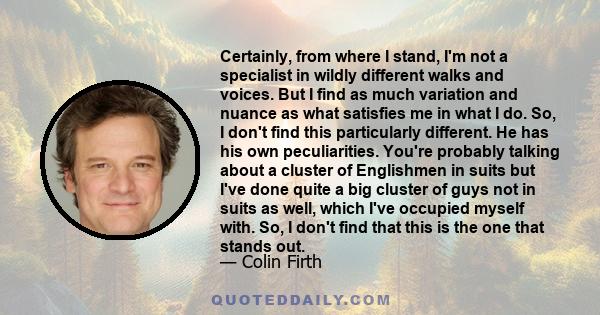 Certainly, from where I stand, I'm not a specialist in wildly different walks and voices. But I find as much variation and nuance as what satisfies me in what I do. So, I don't find this particularly different. He has