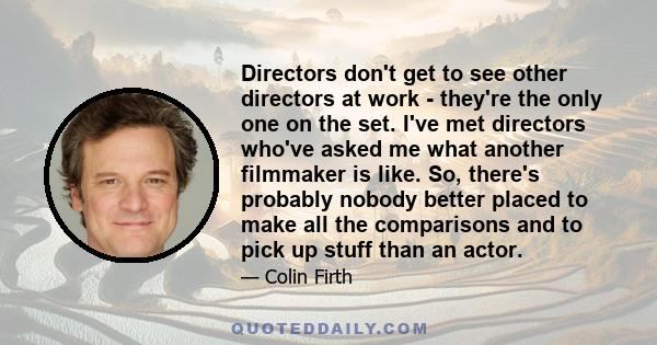 Directors don't get to see other directors at work - they're the only one on the set. I've met directors who've asked me what another filmmaker is like. So, there's probably nobody better placed to make all the