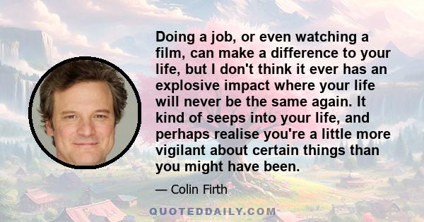 Doing a job, or even watching a film, can make a difference to your life, but I don't think it ever has an explosive impact where your life will never be the same again. It kind of seeps into your life, and perhaps