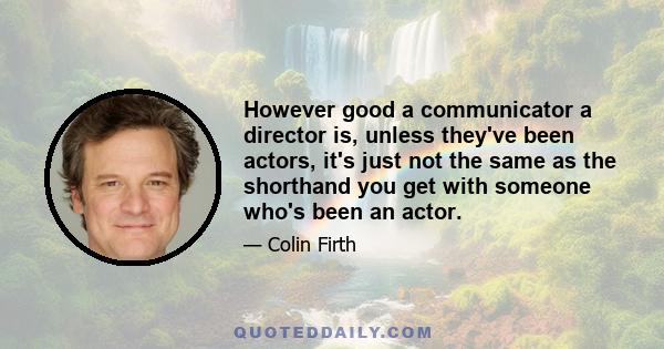 However good a communicator a director is, unless they've been actors, it's just not the same as the shorthand you get with someone who's been an actor.