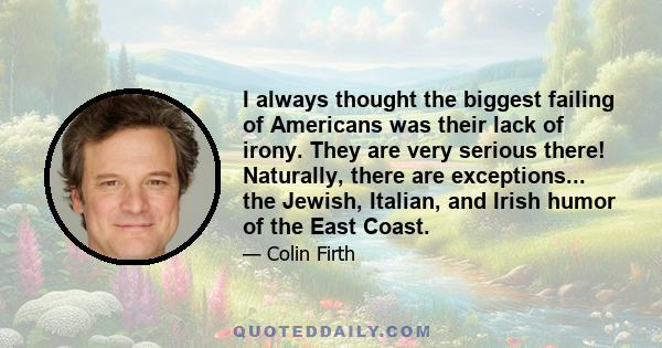 I always thought the biggest failing of Americans was their lack of irony. They are very serious there! Naturally, there are exceptions... the Jewish, Italian, and Irish humor of the East Coast.