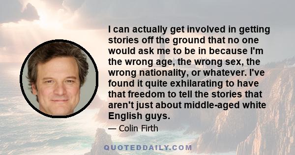 I can actually get involved in getting stories off the ground that no one would ask me to be in because I'm the wrong age, the wrong sex, the wrong nationality, or whatever. I've found it quite exhilarating to have that 