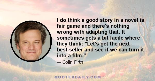 I do think a good story in a novel is fair game and there's nothing wrong with adapting that. It sometimes gets a bit facile where they think: Let's get the next best-seller and see if we can turn it into a film.