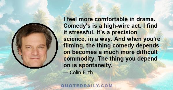 I feel more comfortable in drama. Comedy's is a high-wire act. I find it stressful. It's a precision science, in a way. And when you're filming, the thing comedy depends on becomes a much more difficult commodity. The