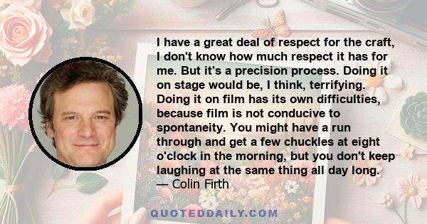 I have a great deal of respect for the craft, I don't know how much respect it has for me. But it's a precision process. Doing it on stage would be, I think, terrifying. Doing it on film has its own difficulties,