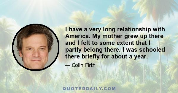 I have a very long relationship with America. My mother grew up there and I felt to some extent that I partly belong there. I was schooled there briefly for about a year.