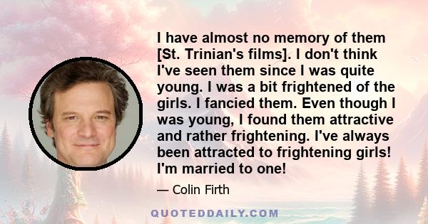 I have almost no memory of them [St. Trinian's films]. I don't think I've seen them since I was quite young. I was a bit frightened of the girls. I fancied them. Even though I was young, I found them attractive and