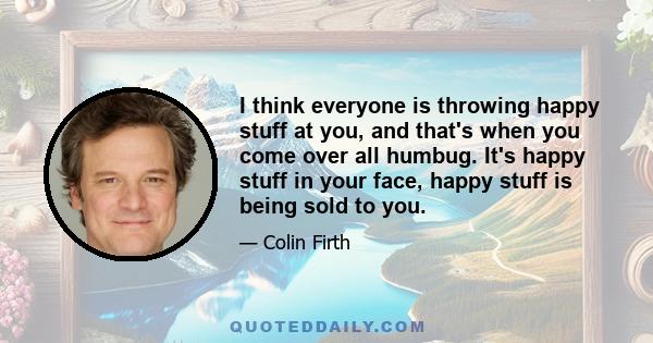 I think everyone is throwing happy stuff at you, and that's when you come over all humbug. It's happy stuff in your face, happy stuff is being sold to you.