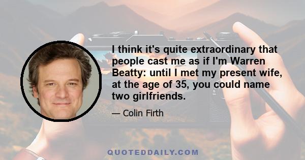 I think it's quite extraordinary that people cast me as if I'm Warren Beatty: until I met my present wife, at the age of 35, you could name two girlfriends.