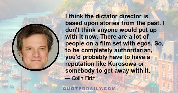 I think the dictator director is based upon stories from the past. I don't think anyone would put up with it now. There are a lot of people on a film set with egos. So, to be completely authoritarian, you'd probably