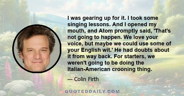 I was gearing up for it. I took some singing lessons. And I opened my mouth, and Atom promptly said, 'That's not going to happen. We love your voice, but maybe we could use some of your English wit.' He had doubts about 