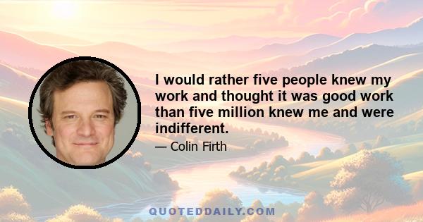 I would rather five people knew my work and thought it was good work than five million knew me and were indifferent.