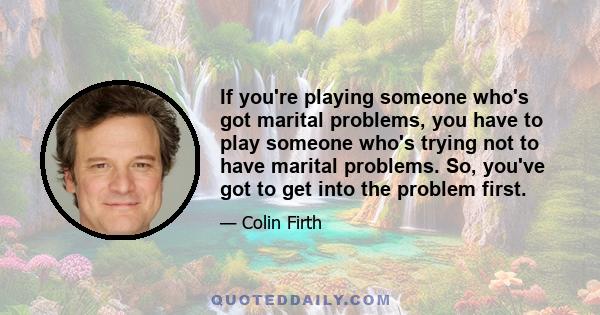 If you're playing someone who's got marital problems, you have to play someone who's trying not to have marital problems. So, you've got to get into the problem first.