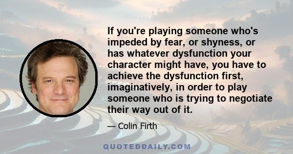 If you're playing someone who's impeded by fear, or shyness, or has whatever dysfunction your character might have, you have to achieve the dysfunction first, imaginatively, in order to play someone who is trying to