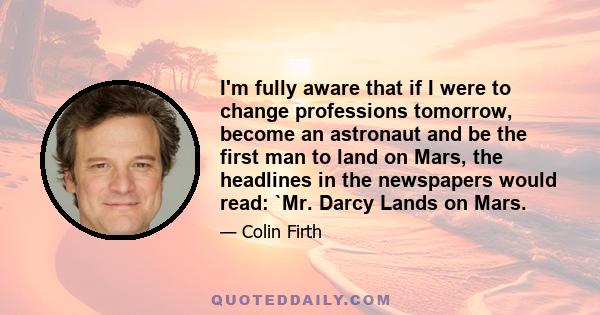 I'm fully aware that if I were to change professions tomorrow, become an astronaut and be the first man to land on Mars, the headlines in the newspapers would read: `Mr. Darcy Lands on Mars.