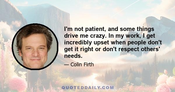 I'm not patient, and some things drive me crazy. In my work, I get incredibly upset when people don't get it right or don't respect others' needs.