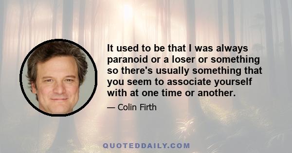 It used to be that I was always paranoid or a loser or something so there's usually something that you seem to associate yourself with at one time or another.