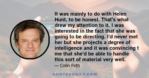 It was mainly to do with Helen Hunt, to be honest. That's what drew my attention to it. I was interested in the fact that she was going to be directing. I'd never met her but she projects a degree of intelligence and it 