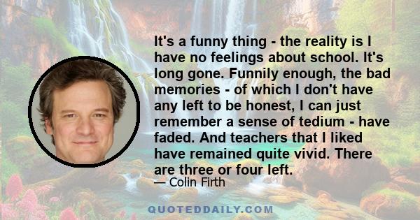 It's a funny thing - the reality is I have no feelings about school. It's long gone. Funnily enough, the bad memories - of which I don't have any left to be honest, I can just remember a sense of tedium - have faded.