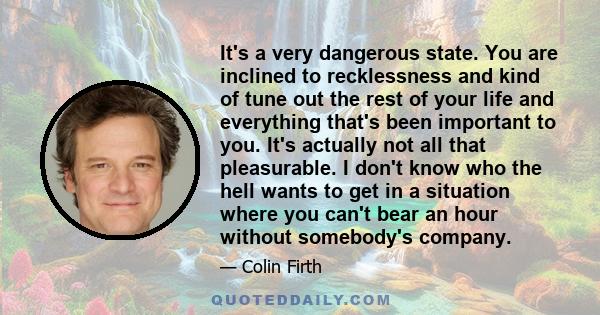 It's a very dangerous state. You are inclined to recklessness and kind of tune out the rest of your life and everything that's been important to you. It's actually not all that pleasurable. I don't know who the hell