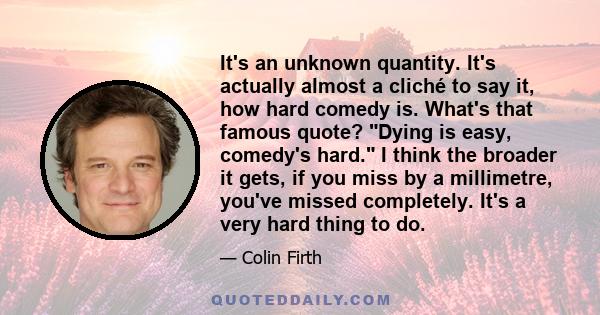 It's an unknown quantity. It's actually almost a cliché to say it, how hard comedy is. What's that famous quote? Dying is easy, comedy's hard. I think the broader it gets, if you miss by a millimetre, you've missed