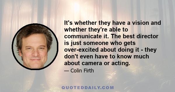 It's whether they have a vision and whether they're able to communicate it. The best director is just someone who gets over-excited about doing it - they don't even have to know much about camera or acting.