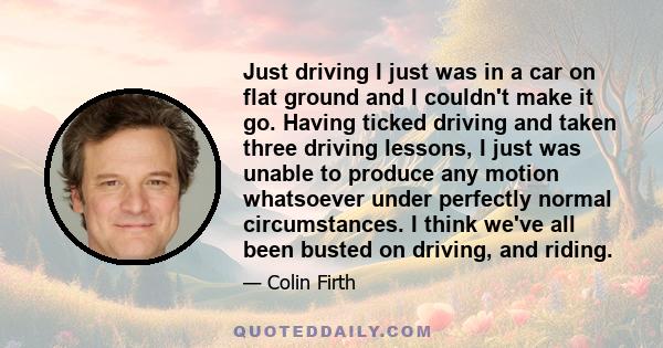 Just driving I just was in a car on flat ground and I couldn't make it go. Having ticked driving and taken three driving lessons, I just was unable to produce any motion whatsoever under perfectly normal circumstances.