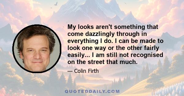 My looks aren't something that come dazzlingly through in everything I do. I can be made to look one way or the other fairly easily... I am still not recognised on the street that much.