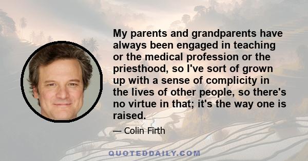 My parents and grandparents have always been engaged in teaching or the medical profession or the priesthood, so I've sort of grown up with a sense of complicity in the lives of other people, so there's no virtue in