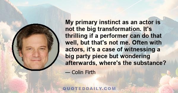 My primary instinct as an actor is not the big transformation. It's thrilling if a performer can do that well, but that's not me. Often with actors, it's a case of witnessing a big party piece but wondering afterwards,