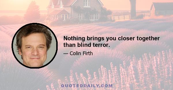 Nothing brings you closer together than blind terror.