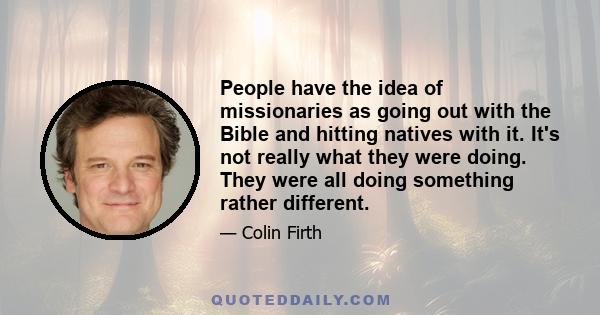 People have the idea of missionaries as going out with the Bible and hitting natives with it. It's not really what they were doing. They were all doing something rather different.