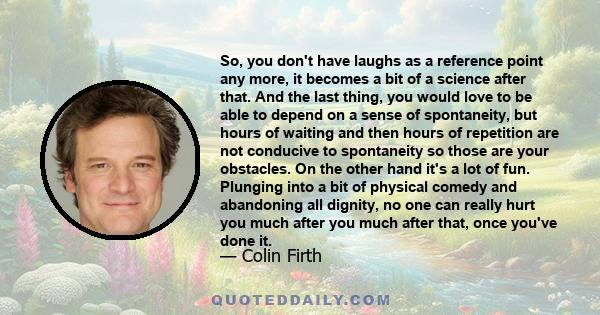 So, you don't have laughs as a reference point any more, it becomes a bit of a science after that. And the last thing, you would love to be able to depend on a sense of spontaneity, but hours of waiting and then hours