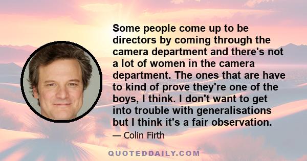 Some people come up to be directors by coming through the camera department and there's not a lot of women in the camera department. The ones that are have to kind of prove they're one of the boys, I think. I don't want 