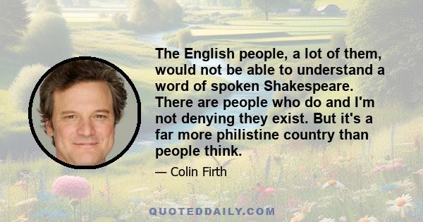 The English people, a lot of them, would not be able to understand a word of spoken Shakespeare. There are people who do and I'm not denying they exist. But it's a far more philistine country than people think.