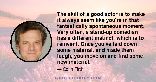 The skill of a good actor is to make it always seem like you're in that fantastically spontaneous moment. Very often, a stand-up comedian has a different instinct, which is to reinvent. Once you've laid down some