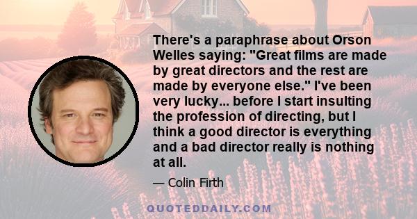 There's a paraphrase about Orson Welles saying: Great films are made by great directors and the rest are made by everyone else. I've been very lucky... before I start insulting the profession of directing, but I think a 