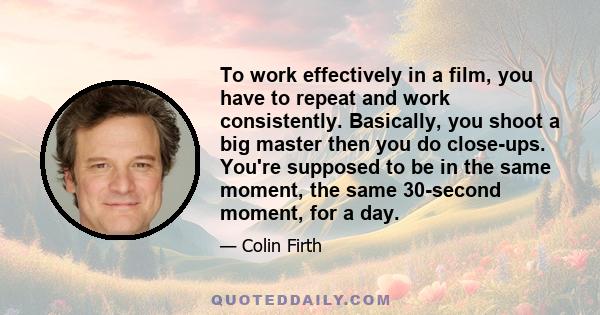 To work effectively in a film, you have to repeat and work consistently. Basically, you shoot a big master then you do close-ups. You're supposed to be in the same moment, the same 30-second moment, for a day.