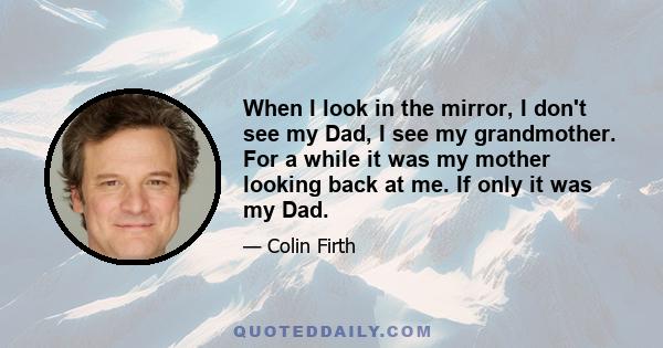 When I look in the mirror, I don't see my Dad, I see my grandmother. For a while it was my mother looking back at me. If only it was my Dad.