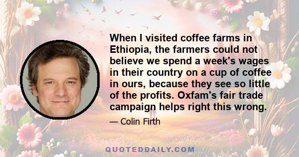 When I visited coffee farms in Ethiopia, the farmers could not believe we spend a week's wages in their country on a cup of coffee in ours, because they see so little of the profits. Oxfam's fair trade campaign helps