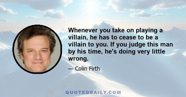 Whenever you take on playing a villain, he has to cease to be a villain to you. If you judge this man by his time, he's doing very little wrong.