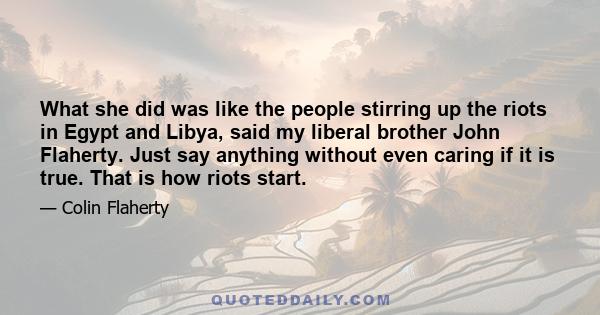 What she did was like the people stirring up the riots in Egypt and Libya, said my liberal brother John Flaherty. Just say anything without even caring if it is true. That is how riots start.