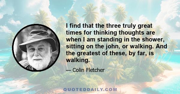 I find that the three truly great times for thinking thoughts are when I am standing in the shower, sitting on the john, or walking. And the greatest of these, by far, is walking.