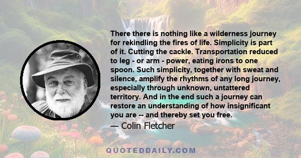 There there is nothing like a wilderness journey for rekindling the fires of life. Simplicity is part of it. Cutting the cackle. Transportation reduced to leg - or arm - power, eating irons to one spoon. Such