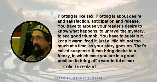 Plotting is like sex. Plotting is about desire and satisfaction, anticipation and release. You have to arouse your reader's desire to know what happens, to unravel the mystery, to see good triumph. You have to sustain