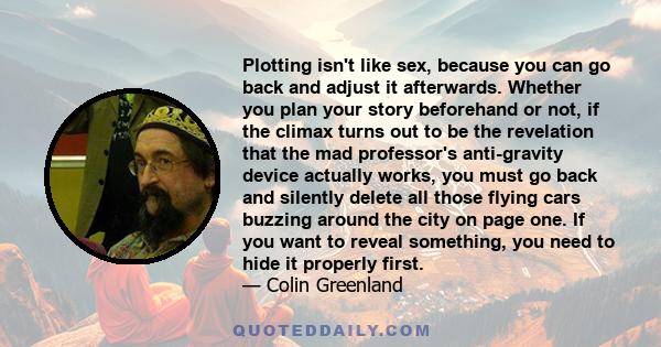 Plotting isn't like sex, because you can go back and adjust it afterwards. Whether you plan your story beforehand or not, if the climax turns out to be the revelation that the mad professor's anti-gravity device